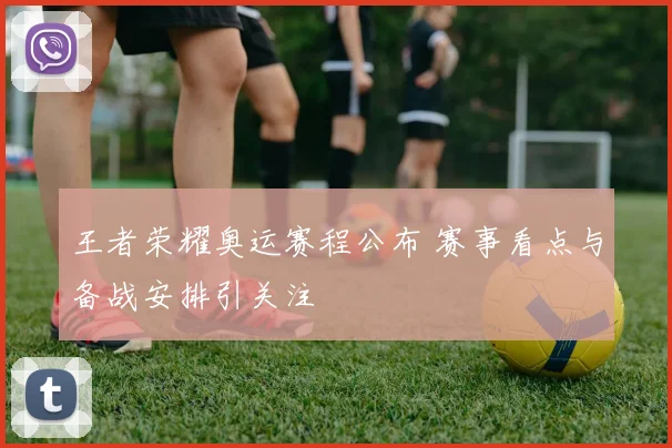 王者荣耀奥运赛程公布 赛事看点与备战安排引关注