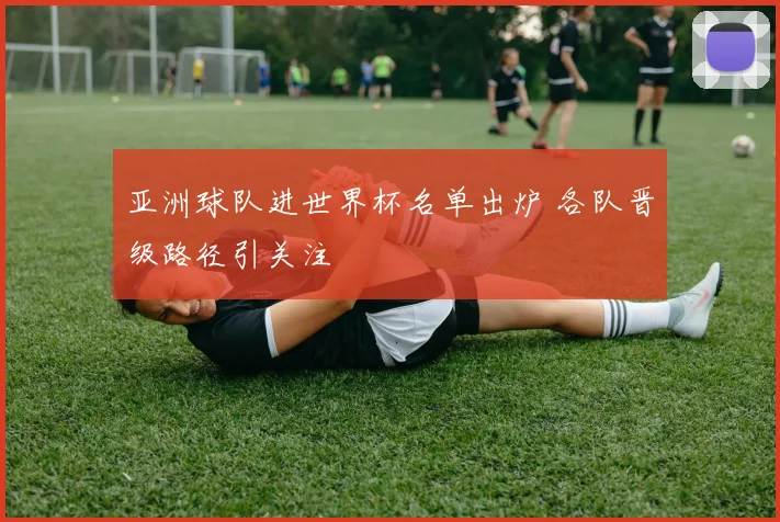 亚洲球队进世界杯名单出炉 各队晋级路径引关注