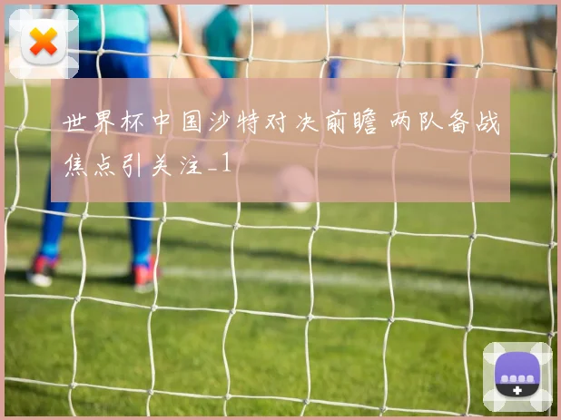 世界杯中国沙特对决前瞻 两队备战焦点引关注_1