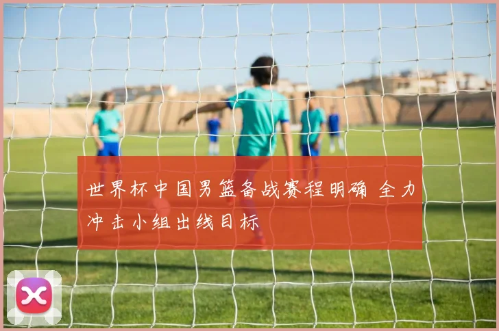 世界杯中国男篮备战赛程明确 全力冲击小组出线目标