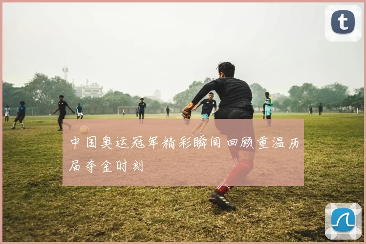 中国奥运冠军精彩瞬间回顾重温历届夺金时刻