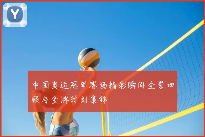 中国奥运冠军赛场精彩瞬间全景回顾与金牌时刻集锦