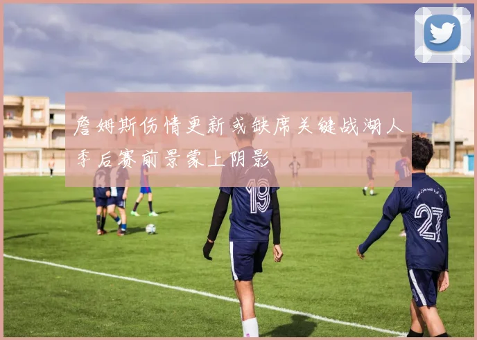 詹姆斯伤情更新或缺席关键战湖人季后赛前景蒙上阴影