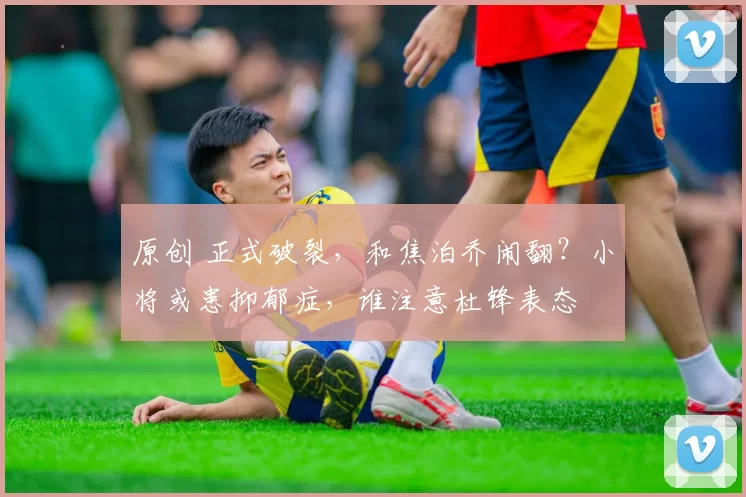 原创 正式破裂,和焦泊乔闹翻?小将或患抑郁症,谁注意杜锋表态