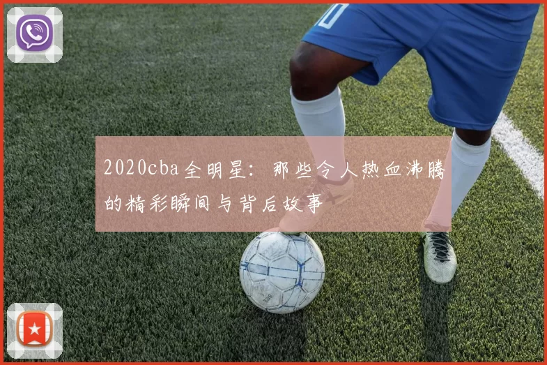 2020cba全明星:那些令人热血沸腾的精彩瞬间与背后故事