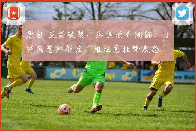 原创 正式破裂，和焦泊乔闹翻？小将或患抑郁症，谁注意杜锋表态