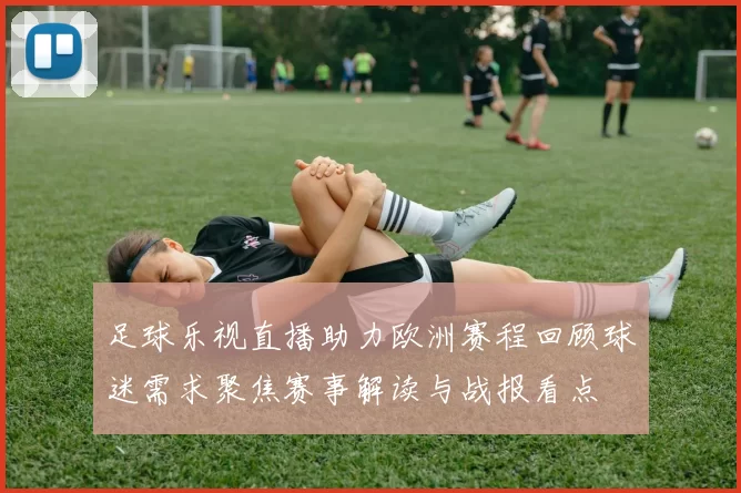 足球乐视直播助力欧洲赛程回顾球迷需求聚焦赛事解读与战报看点