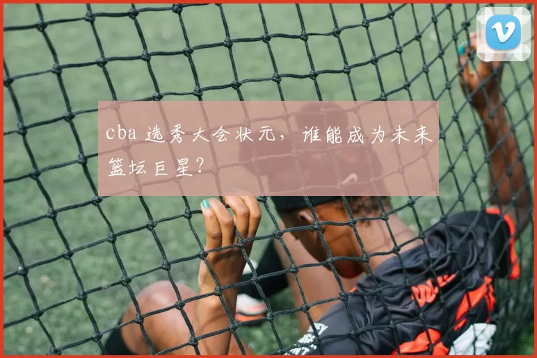 cba 选秀大会状元,谁能成为未来篮坛巨星?