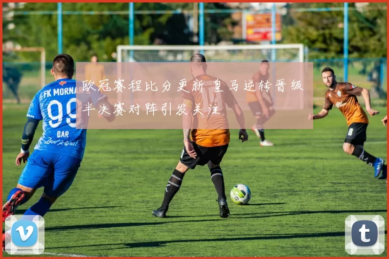 欧冠赛程比分更新 皇马逆转晋级 半决赛对阵引发关注
