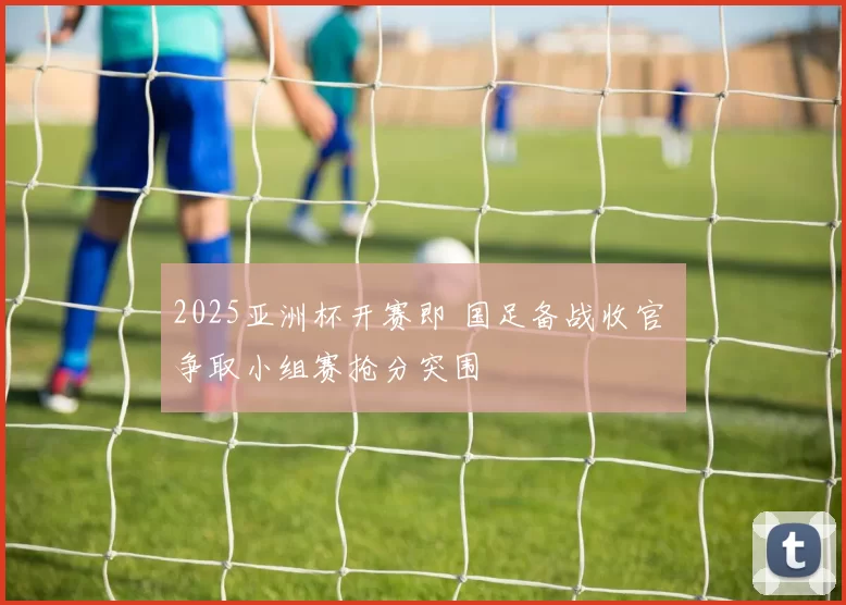 2025亚洲杯开赛即 国足备战收官 争取小组赛抢分突围