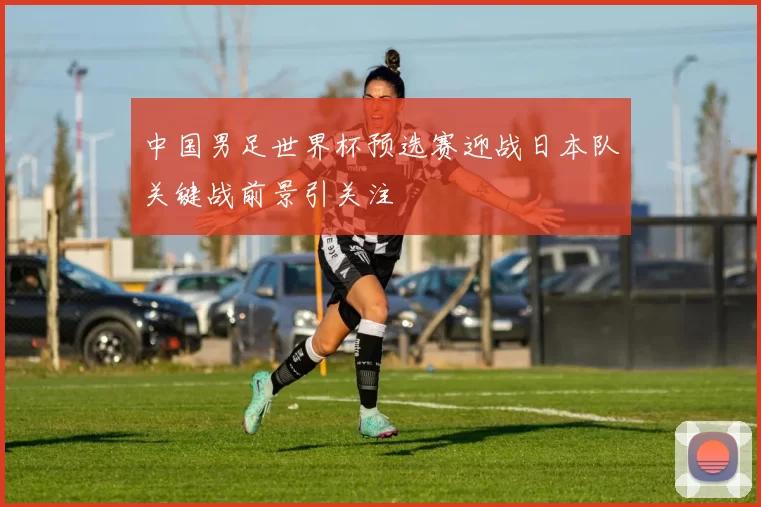 中国男足世界杯预选赛迎战日本队关键战前景引关注