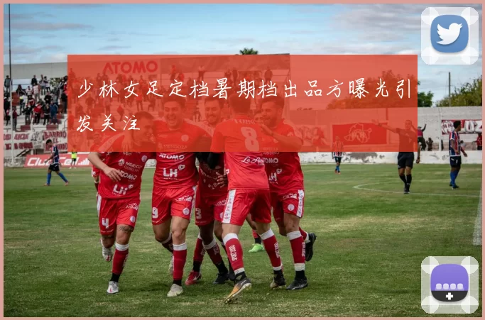 少林女足定档暑期档出品方曝光引发关注