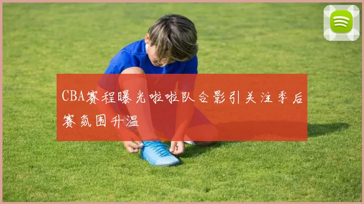 CBA赛程曝光啦啦队合影引关注季后赛氛围升温