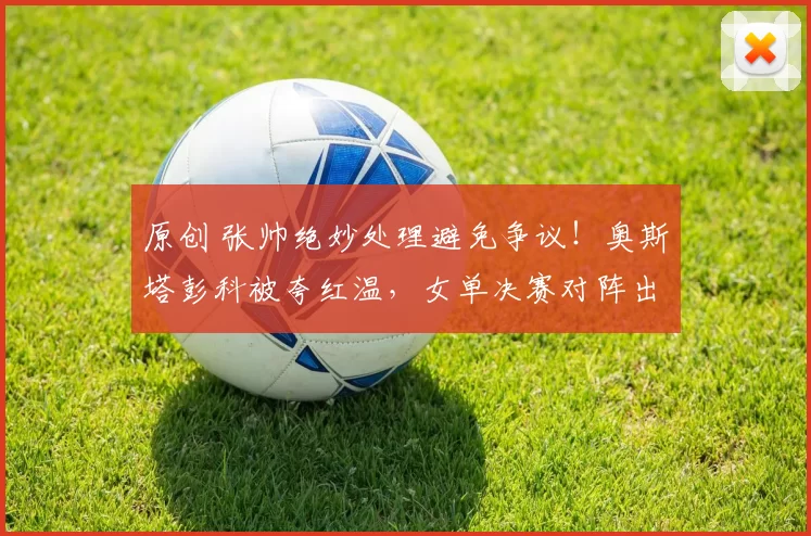 原创 张帅绝妙处理避免争议！奥斯塔彭科被夸红温，女单决赛对阵出炉