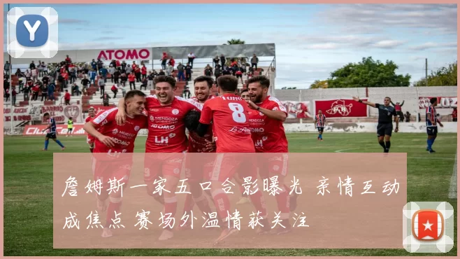 詹姆斯一家五口合影曝光 亲情互动成焦点 赛场外温情获关注