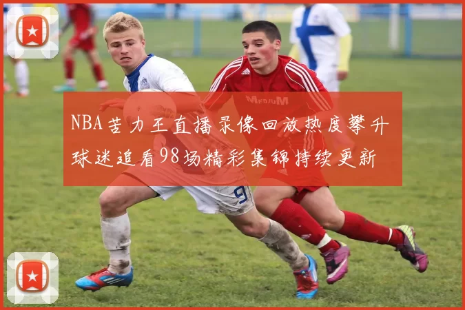 NBA苦力王直播录像回放热度攀升 球迷追看98场精彩集锦持续更新