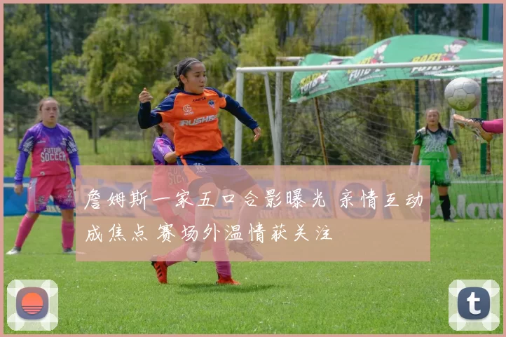 詹姆斯一家五口合影曝光 亲情互动成焦点 赛场外温情获关注