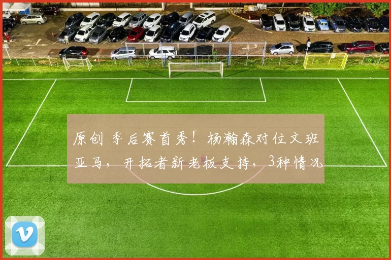 原创 季后赛首秀！杨瀚森对位文班亚马，开拓者新老板支持，3种情况能上场