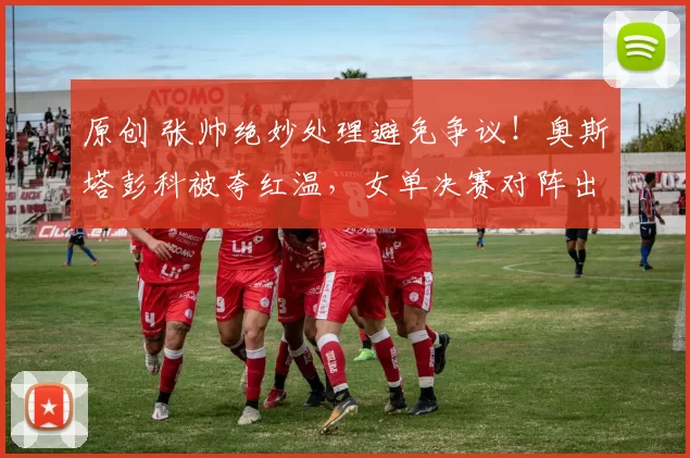 原创 张帅绝妙处理避免争议！奥斯塔彭科被夸红温，女单决赛对阵出炉