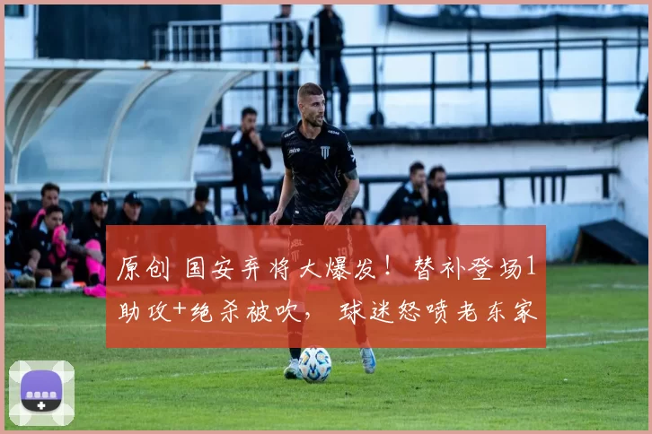 原创 国安弃将大爆发！替补登场1助攻+绝杀被吹， 球迷怒喷老东家！