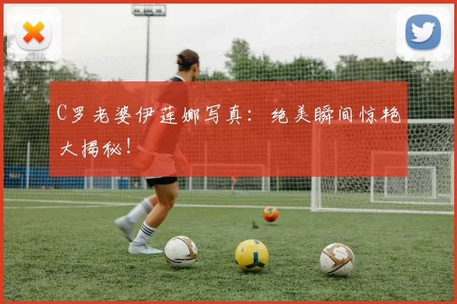 C罗老婆伊莲娜写真：绝美瞬间惊艳大揭秘！