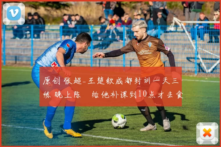 原创 张超_王楚钦成都封训一天三练 晚上陈玘给他补课到10点才去食堂吃饭