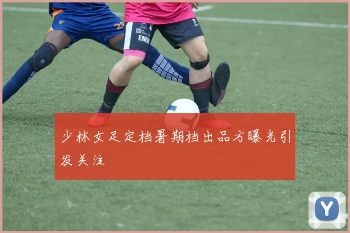 少林女足定档暑期档出品方曝光引发关注