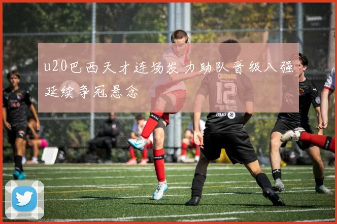 u20巴西天才连场发力助队晋级八强延续争冠悬念