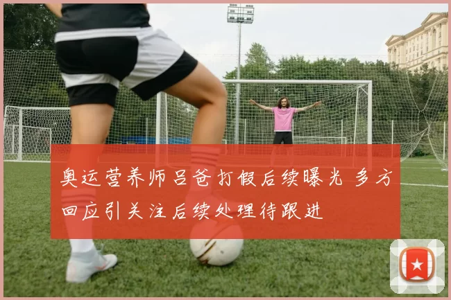 奥运营养师吕爸打假后续曝光 多方回应引关注后续处理待跟进